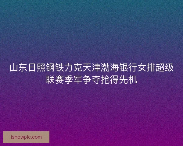 山东日照钢铁力克天津渤海银行女排超级联赛季军争夺抢得先机