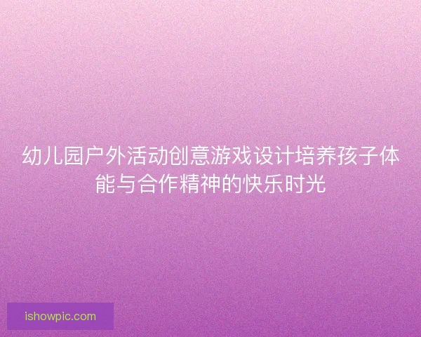 幼儿园户外活动创意游戏设计培养孩子体能与合作精神的快乐时光